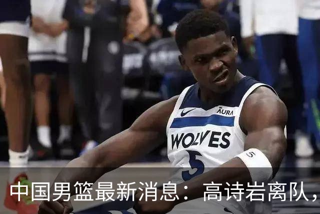 中国男篮最新消息：高诗岩离队，胡明轩重新加入，徐杰或将回归？